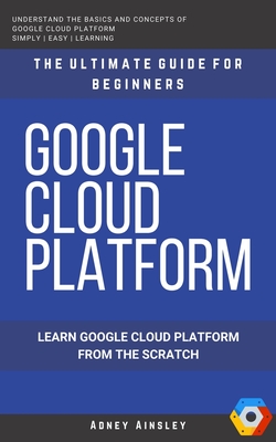Google Cloud: GCP: Google Cloud Platform: Learn Google Cloud Platform from the Scratch: The Ultimate Guide for Beginners - Adney Ainsley