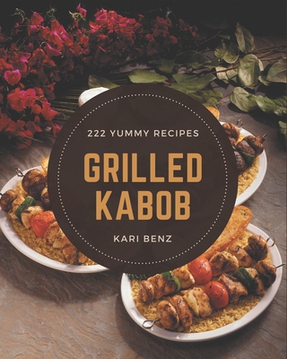 222 Yummy Grilled Kabob Recipes: The Best Yummy Grilled Kabob Cookbook on Earth - Kari Benz