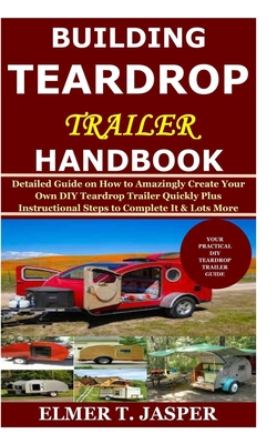 Building Teardrop Trailer Handbook: Detailed Guide on How to Amazingly Create Your Own DIY Teardrop Trailer Quickly Plus Instructional Steps to Comple - Elmer T. Jasper