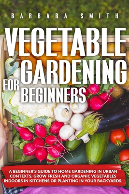 Vegetable Gardening for Beginners: A Beginner's Guide to Home Gardening in Urban Contexts. Grow Fresh and Organic Vegetables Indoors in Kitchens or Pl - Barbara Smith