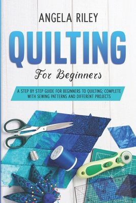 Quilting for Beginners: A Step by Step Guide for Beginners to Quilting; Complete with Sewing Patterns and Different Projects - Angela Riley