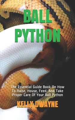 Ball Python: The Essential Guide Book On How To Raise, House, Feed, And Take Proper Care Of Your Ball Python - Kelly Dwayne