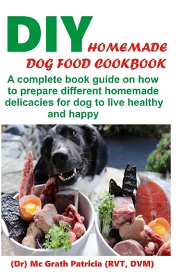 DIY Homemade Dog Food Cookbook: A complete book guide on how to prepare a homemade delicacies for dog to live healthy and happy - Mcgrath Patricia Rvt