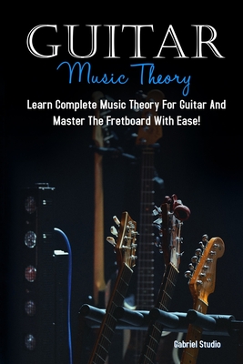 Guitar Music Theory: Learn Complete Music Theory For Guitar And Master The Fretboard With Ease! - Gabriel Studio