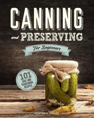 Canning and Preserving for Beginners: A Complete Guide to Water Bath and Pressure Canning. Including 101 Easy and Traditional Recipes for a Healthy an - Agatha K. Miller