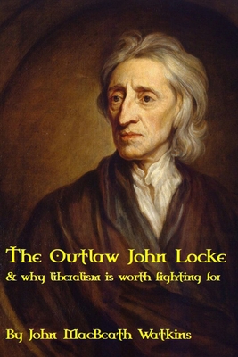 The Outlaw John Locke: & why liberalism is worth fighting for - John Macbeath Watkins