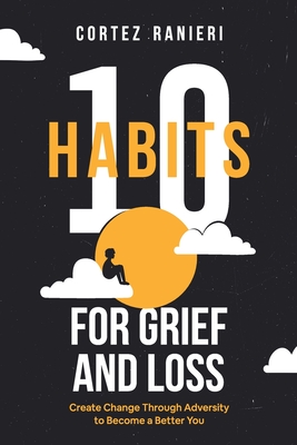 10 Habits for Grief and Loss: Create Change Through Adversity to Become a Better You - Cortez Ranieri