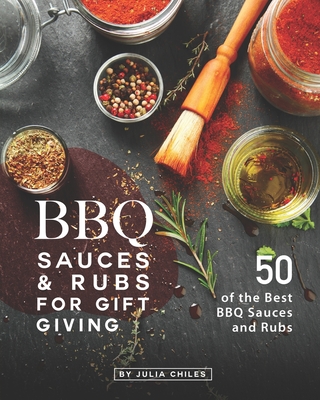 BBQ Sauces and Rubs for Gift Giving: 50 of the Best BBQ Sauces and Rubs - Julia Chiles