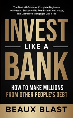 Invest Like a Bank: How to Make Millions From Other People's Debt.: The Best 101 Guide for Complete Beginners to Invest In, Broker or Flip - Beaux Blast