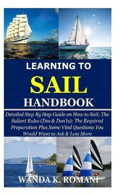 Learning to Sail Handbook: Detailed Step By Step Guide on How to Sail; The Salient Rules (Dos & Don'ts); The Required Preparation Plus Some Vital - Wanda K. Romani