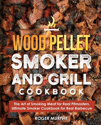 Wood Pellet Smoker and Grill Cookbook: The Art of Smoking Meat for Real Pitmasters, Ultimate Smoker Cookbook for Real Barbecue - Roger Murphy