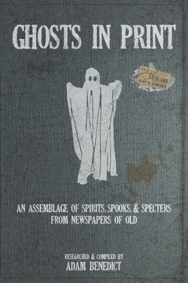 Ghosts In Print: An Assemblage Of Spirits, Spooks, & Specters From Newspapers Of Old - Adam Benedict