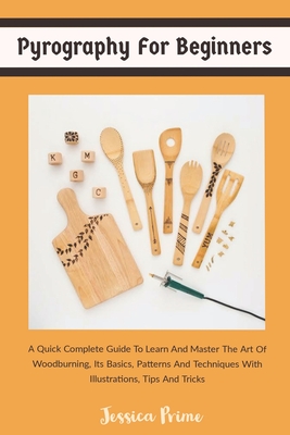 Pyrography for Beginners: A Quick Complete Guide To Learn And Master The Art Of Woodburning, Its Basics, Patterns And Techniques With Illustrati - Jessica Prime