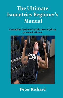 The Ultimate Isometrics Beginner's Manual: A complete beginner's guide on everything you need to know - Peter Richard