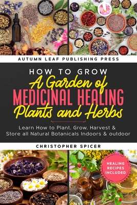 How to Grow a Garden of Medicinal Healing Plants and Herbs: Learn How to Plant, Grow, Harvest & Store all Natural Botanicals Indoors & outdoor - Christopher Spicer