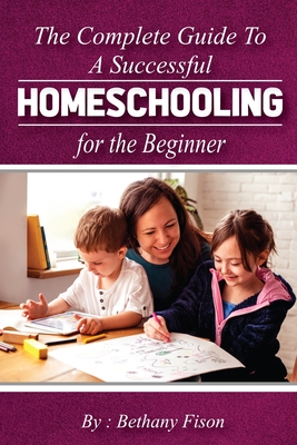 The Complete Guide to a Successful Homeschooling for the Beginner: The ultimate Homeschool Planning Guide for Homeschooling parents who wants to Know - Bethany Fison