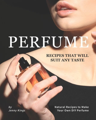 Perfume Recipes That Will Suit Any Taste: Natural Recipes to Make Your Own DIY Perfume - Jenny Kings