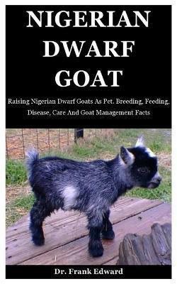 Nigerian Dwarf Goat: Raising Nigerian Dwarf Goats As Pet. Breeding, Feeding, Disease, Care And Goat Management Facts - Frank Edward