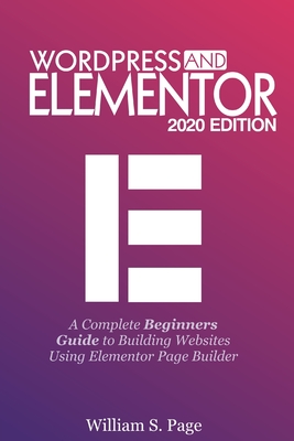 Wordpress and Elementor 2020 Edition: A Complete Beginners Guide to Building Websites Using Elementor Page Builder - William S. Page