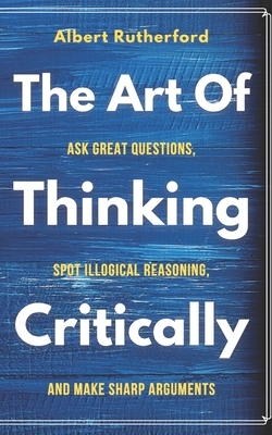 The Art of Thinking Critically: Ask Great Questions, Spot Illogical Reasoning, and Make Sharp Arguments - Albert Rutherford
