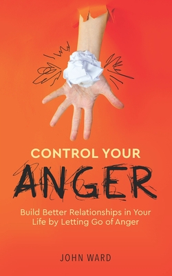 Control Your Anger: Build Better Relationships in Your Life by Letting Go of Anger - John Ward