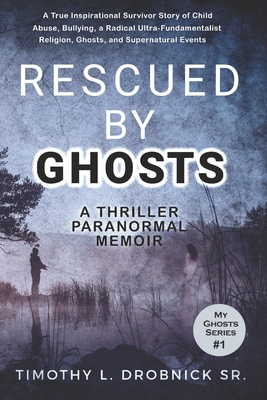 Rescued By Ghosts: A True Inspirational Survivor Story of Child Abuse, Bullying, a Radical Ultra-Fundamentalist Religion, Ghosts, and Sup - Timothy L. Drobnick