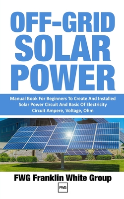 Off-Grid Solar Power: Manual Book For Beginners To Created And Installed Solar Power Circuit And Basic Of Electricity Circuit Ampere, Voltag - Fwg Franklin White Group