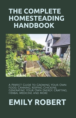 The Complete Homesteading Handbook: A Perfect Guide to Growing Your Own Food, Canning, Keeping Chickens, Generating Your Own Energy, Crafting, Herbal - Emily Robert