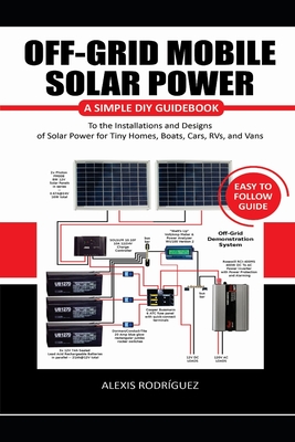 Off-Grid Mobile Solar Power Easy to Follow Guide: A Simple DIY Guidebook to the Installations and Designs of Solar Power for Tiny Homes, Boats, Cars, - Alexis Rodríguez