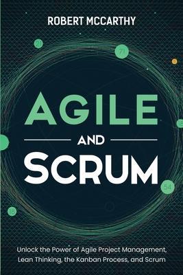 Agile and Scrum: Unlock the Power of Agile Project Management, Lean Thinking, the Kanban Process, and Scrum - Robert Mccarthy