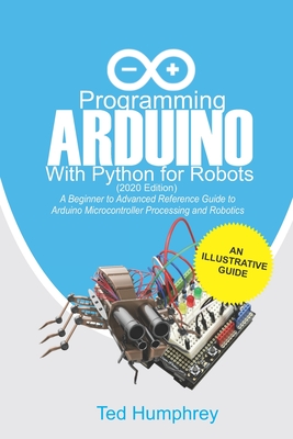 Programming Arduino With Python For Robots (2020 Edition): A Beginner to Advanced Reference Guide to Arduino programming for Microcontroller processin - Ted Humphrey