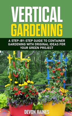 Vertical Gardening: A Step-by-Step Guide to Container Gardening with Original Ideas for Your Green Project - Devon Haines