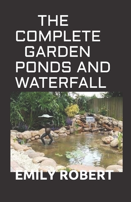 The Complete Garden Ponds and Waterfall: All You Need To Know About Building Waterfalls, Ponds, and Streams In Your Home - Emily Robert