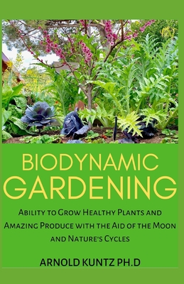 Biodynamic Gardening: Ability to Grow Healthy Plants and Amazing Produce with the Aid of the Moon and Nature's Cycles - Arnold Kuntz Ph. D.