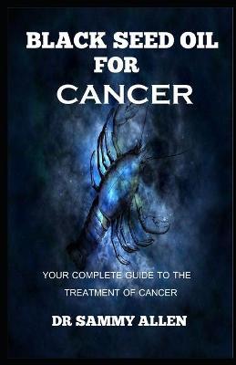 Black Seed Oil for Cancer: Your Complete Guide to the Treatment of Cancer - Sammy Allen