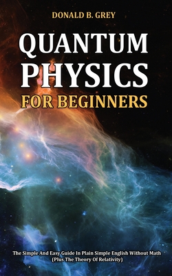 Quantum Physics for Beginners: The Simple And Easy Guide In Plain Simple English Without Math (Plus The Theory Of Relativity) - Donald B. Grey