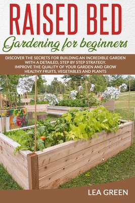 Raised Bed Gardening for Beginners: Discover the Secrets for Building an Incredible Garden with a Detailed, Step by Step Strategy. Improve the Quality - Lea Green
