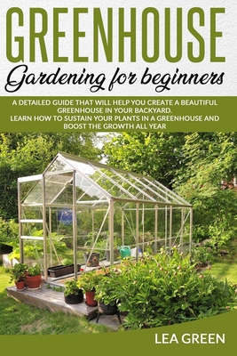 Greenhouse Gardening for Beginners: A Detailed Guide That Will Help You Create a Beautiful Greenhouse in Your Backyard. Learn How to Sustain Your Plan - Lea Green
