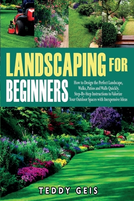 Landscaping For Beginners: How to Design the Perfect Landscape, Walks, Patios and Walls Quickly. Step-By-Step Instructions to Valorize Your Outdo - Teddy Geis