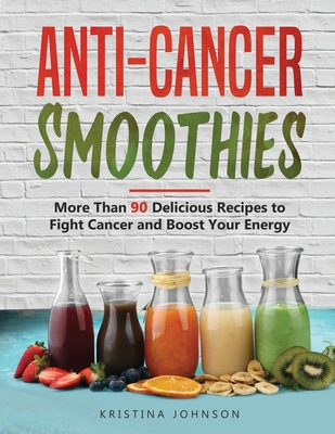 Anti-Cancer Smoothies: More Than 90 Delicious Recipes to Fight Cancer and Boost Your Energy - Kristina Johnson