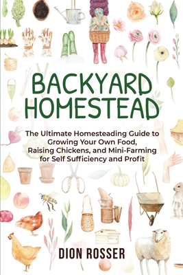 Backyard Homestead: The Ultimate Homesteading Guide to Growing Your Own Food, Raising Chickens, and Mini-Farming for Self Sufficiency and - Dion Rosser