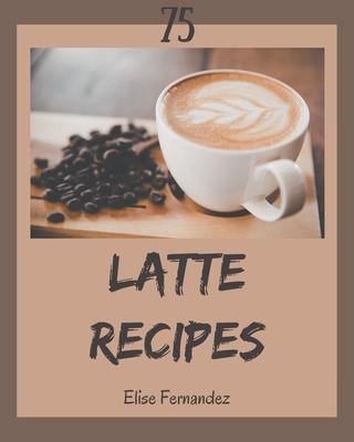 75 Latte Recipes: A Latte Cookbook You Won't be Able to Put Down - Elise Fernandez