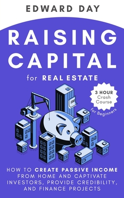 Raising Capital for Real Estate: How to Create Passive Income from Home and Captivate Investors, Provide Credibility and Finance Projects - Edward Day