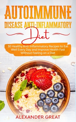 Autoimmune Disease Anti-Inflammatory Diet: 30 Healthy Anti-Inflammatory Recipes to Eat Well Every Day and Improve Health Fast Without Feeling on a Die - Alexander Great