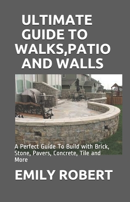 Ultimate Guide to Walks, Patio and Walls: A Perfect Guide To Build with Brick, Stone, Pavers, Concrete, Tile and More - Emily Robert