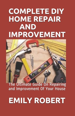 Complete DIY Home Repair and Improvement: The Ultimate Guide On Repairing and Improvement Of Your House - Emily Robert