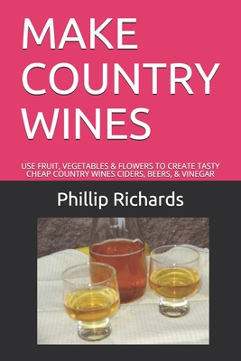 Make Country Wines: Use Fruit, Vegetables & Flowers to Create Tasty Cheap Country Wines Ciders, Beers, & Vinegar - Phillip Richards