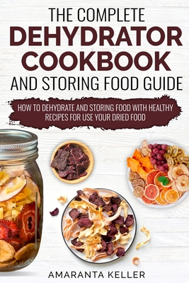 The Complete Dehydrator Cookbook and Storing Food Guide: How to Dehydrate and Storing Food With Healthy Recipes for Use Your Dried Food - Amaranta Keller