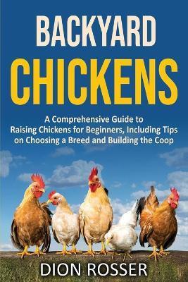 Backyard Chickens: A Comprehensive Guide to Raising Chickens for Beginners, Including Tips on Choosing a Breed and Building the Coop - Dion Rosser