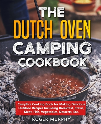 The Dutch Oven Camping Cookbook: Campfire Cooking Book for Making Delicious Outdoor Recipes Including Breakfast, Stews, Meat, Fish, Vegetables, Desser - Roger Murphy